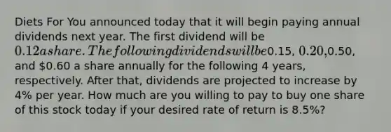 Diets For You announced today that it will begin paying annual dividends next year. The first dividend will be 0.12 a share. The following dividends will be0.15, 0.20,0.50, and 0.60 a share annually for the following 4 years, respectively. After that, dividends are projected to increase by 4% per year. How much are you willing to pay to buy one share of this stock today if your desired rate of return is 8.5%?