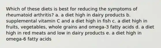 Which of these diets is best for reducing the symptoms of rheumatoid arthritis? a. a diet high in dairy products b. supplemental vitamin C and a diet high in fish c. a diet high in fruits, vegetables, whole grains and omega-3 fatty acids d. a diet high in red meats and low in dairy products e. a diet high in omega-6 fatty acids