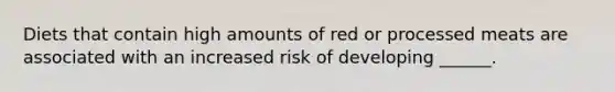 Diets that contain high amounts of red or processed meats are associated with an increased risk of developing ______.