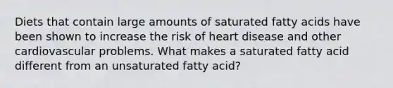 Diets that contain large amounts of saturated fatty acids have been shown to increase the risk of heart disease and other cardiovascular problems. What makes a saturated fatty acid different from an unsaturated fatty acid?