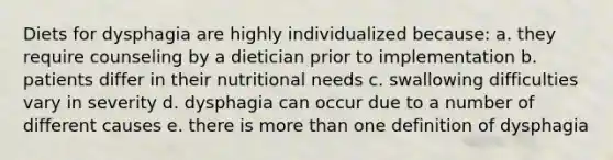 Diets for dysphagia are highly individualized because: a. they require counseling by a dietician prior to implementation b. patients differ in their nutritional needs c. swallowing difficulties vary in severity d. dysphagia can occur due to a number of different causes e. there is more than one definition of dysphagia