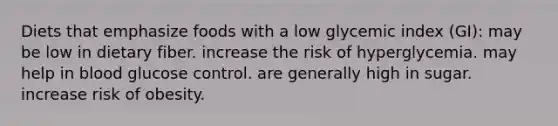 Diets that emphasize foods with a low glycemic index (GI): may be low in dietary fiber. increase the risk of hyperglycemia. may help in blood glucose control. are generally high in sugar. increase risk of obesity.