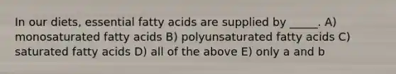 In our diets, essential fatty acids are supplied by _____. A) monosaturated fatty acids B) polyunsaturated fatty acids C) saturated fatty acids D) all of the above E) only a and b