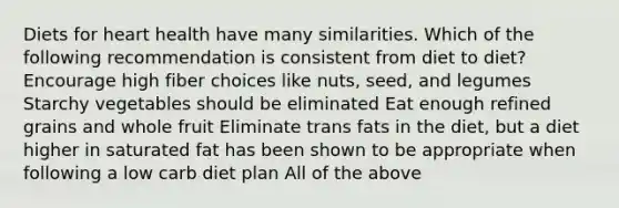 Diets for heart health have many similarities. Which of the following recommendation is consistent from diet to diet? Encourage high fiber choices like nuts, seed, and legumes Starchy vegetables should be eliminated Eat enough refined grains and whole fruit Eliminate trans fats in the diet, but a diet higher in saturated fat has been shown to be appropriate when following a low carb diet plan All of the above