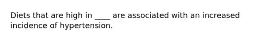 Diets that are high in ____ are associated with an increased incidence of hypertension.