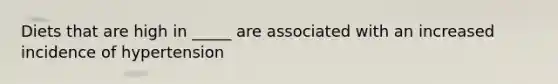 Diets that are high in _____ are associated with an increased incidence of hypertension