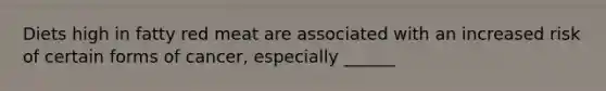 Diets high in fatty red meat are associated with an increased risk of certain forms of cancer, especially ______
