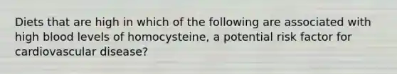 Diets that are high in which of the following are associated with high blood levels of homocysteine, a potential risk factor for cardiovascular disease?