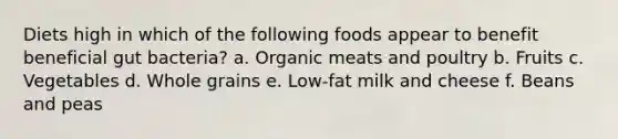 Diets high in which of the following foods appear to benefit beneficial gut bacteria? a. Organic meats and poultry b. Fruits c. Vegetables d. Whole grains e. Low-fat milk and cheese f. Beans and peas