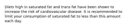 Diets high in saturated fat and trans fat have been shown to increase the risk of cardiovascular disease. It is recommended to limit your consumption of saturated fat to less than this amount each day.