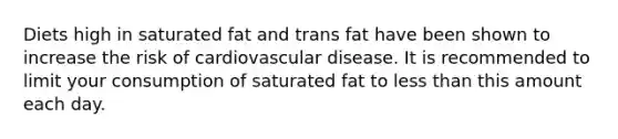 Diets high in saturated fat and trans fat have been shown to increase the risk of cardiovascular disease. It is recommended to limit your consumption of saturated fat to less than this amount each day.