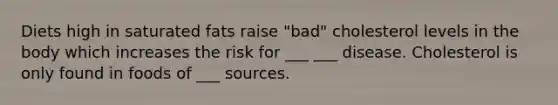 Diets high in saturated fats raise "bad" cholesterol levels in the body which increases the risk for ___ ___ disease. Cholesterol is only found in foods of ___ sources.