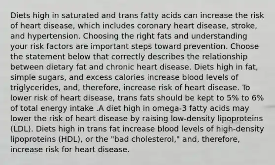 Diets high in saturated and trans fatty acids can increase the risk of heart disease, which includes coronary heart disease, stroke, and hypertension. Choosing the right fats and understanding your risk factors are important steps toward prevention. Choose the statement below that correctly describes the relationship between dietary fat and chronic heart disease. Diets high in fat, simple sugars, and excess calories increase blood levels of triglycerides, and, therefore, increase risk of heart disease. To lower risk of heart disease, trans fats should be kept to 5% to 6% of total energy intake .A diet high in omega-3 fatty acids may lower the risk of heart disease by raising low-density lipoproteins (LDL). Diets high in trans fat increase blood levels of high-density lipoproteins (HDL), or the "bad cholesterol," and, therefore, increase risk for heart disease.