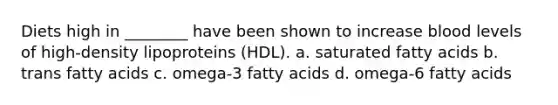 Diets high in ________ have been shown to increase blood levels of high-density lipoproteins (HDL). a. saturated fatty acids b. trans fatty acids c. omega-3 fatty acids d. omega-6 fatty acids