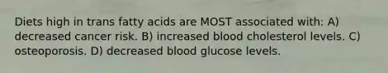 Diets high in trans fatty acids are MOST associated with: A) decreased cancer risk. B) increased blood cholesterol levels. C) osteoporosis. D) decreased blood glucose levels.