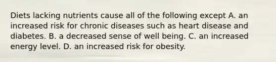 Diets lacking nutrients cause all of the following except A. an increased risk for chronic diseases such as heart disease and diabetes. B. a decreased sense of well being. C. an increased energy level. D. an increased risk for obesity.