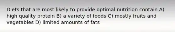 Diets that are most likely to provide optimal nutrition contain A) high quality protein B) a variety of foods C) mostly fruits and vegetables D) limited amounts of fats