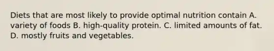 Diets that are most likely to provide optimal nutrition contain A. variety of foods B. high-quality protein. C. limited amounts of fat. D. mostly fruits and vegetables.