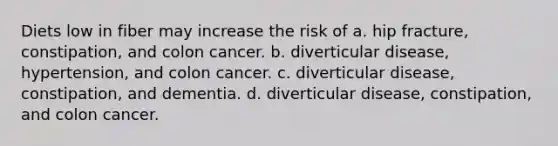 Diets low in fiber may increase the risk of a. hip fracture, constipation, and colon cancer. b. diverticular disease, hypertension, and colon cancer. c. diverticular disease, constipation, and dementia. d. diverticular disease, constipation, and colon cancer.