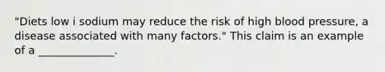 "Diets low i sodium may reduce the risk of high blood pressure, a disease associated with many factors." This claim is an example of a ______________.