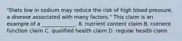 "Diets low in sodium may reduce the risk of high blood pressure, a disease associated with many factors." This claim is an example of a _____________. A. nutrient content claim B. nutrient function claim C. qualified health claim D. regular health claim