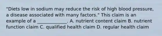 "Diets low in sodium may reduce the risk of high blood pressure, a disease associated with many factors." This claim is an example of a _____________. A. nutrient content claim B. nutrient function claim C. qualified health claim D. regular health claim