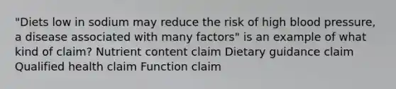 "Diets low in sodium may reduce the risk of high blood pressure, a disease associated with many factors" is an example of what kind of claim? Nutrient content claim Dietary guidance claim Qualified health claim Function claim