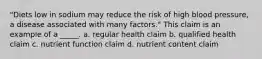 "Diets low in sodium may reduce the risk of high blood pressure, a disease associated with many factors." This claim is an example of a _____. a. regular health claim b. qualified health claim c. nutrient function claim d. nutrient content claim