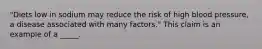 "Diets low in sodium may reduce the risk of high blood pressure, a disease associated with many factors." This claim is an example of a _____.