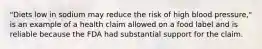 "Diets low in sodium may reduce the risk of high blood pressure," is an example of a health claim allowed on a food label and is reliable because the FDA had substantial support for the claim.