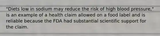 "Diets low in sodium may reduce the risk of high blood pressure," is an example of a health claim allowed on a food label and is reliable because the FDA had substantial scientific support for the claim.