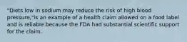 "Diets low in sodium may reduce the risk of high blood pressure,"is an example of a health claim allowed on a food label and is reliable because the FDA had substantial scientific support for the claim.​