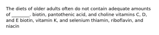 The diets of older adults often do not contain adequate amounts of ________. biotin, pantothenic acid, and choline vitamins C, D, and E biotin, vitamin K, and selenium thiamin, riboflavin, and niacin