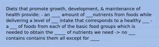 Diets that promote growth, development, & maintenance of health provide: - an ____ amount of ___nutrients from foods while delivering a level of ___ intake that corresponds to a healthy ___ - a ___ of foods from each of the basic food groups which is needed to obtain the _____ of nutrients we need -> no ___ contains contains them all except for ____