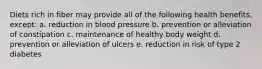 Diets rich in fiber may provide all of the following health benefits, except: a. reduction in blood pressure b. prevention or alleviation of constipation c. maintenance of healthy body weight d. prevention or alleviation of ulcers e. reduction in risk of type 2 diabetes