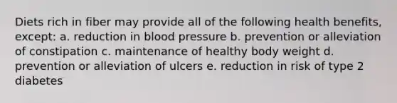 Diets rich in fiber may provide all of the following health benefits, except: a. reduction in blood pressure b. prevention or alleviation of constipation c. maintenance of healthy body weight d. prevention or alleviation of ulcers e. reduction in risk of type 2 diabetes