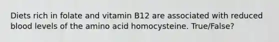 Diets rich in folate and vitamin B12 are associated with reduced blood levels of the amino acid homocysteine. True/False?