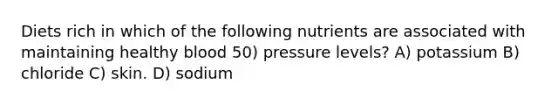 Diets rich in which of the following nutrients are associated with maintaining healthy blood 50) pressure levels? A) potassium B) chloride C) skin. D) sodium