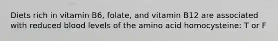 Diets rich in vitamin B6, folate, and vitamin B12 are associated with reduced blood levels of the amino acid homocysteine: T or F