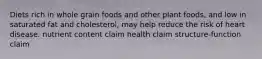 Diets rich in whole grain foods and other plant foods, and low in saturated fat and cholesterol, may help reduce the risk of heart disease. nutrient content claim health claim structure-function claim