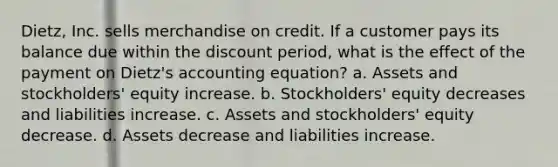 Dietz, Inc. sells merchandise on credit. If a customer pays its balance due within the discount period, what is the effect of the payment on Dietz's accounting equation? a. Assets and stockholders' equity increase. b. Stockholders' equity decreases and liabilities increase. c. Assets and stockholders' equity decrease. d. Assets decrease and liabilities increase.