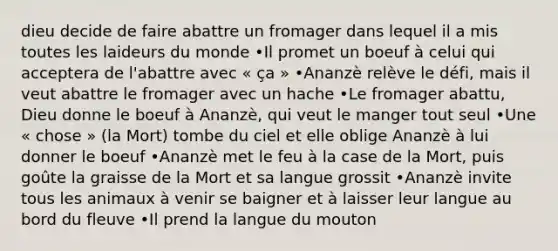 dieu decide de faire abattre un fromager dans lequel il a mis toutes les laideurs du monde •Il promet un boeuf à celui qui acceptera de l'abattre avec « ça » •Ananzè relève le défi, mais il veut abattre le fromager avec un hache •Le fromager abattu, Dieu donne le boeuf à Ananzè, qui veut le manger tout seul •Une « chose » (la Mort) tombe du ciel et elle oblige Ananzè à lui donner le boeuf •Ananzè met le feu à la case de la Mort, puis goûte la graisse de la Mort et sa langue grossit •Ananzè invite tous les animaux à venir se baigner et à laisser leur langue au bord du fleuve •Il prend la langue du mouton