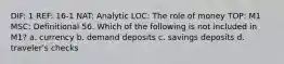 DIF: 1 REF: 16-1 NAT: Analytic LOC: The role of money TOP: M1 MSC: Definitional 56. Which of the following is not included in M1? a. currency b. demand deposits c. savings deposits d. traveler's checks