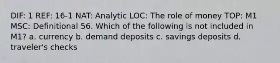 DIF: 1 REF: 16-1 NAT: Analytic LOC: The role of money TOP: M1 MSC: Definitional 56. Which of the following is not included in M1? a. currency b. demand deposits c. savings deposits d. traveler's checks