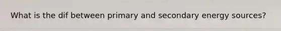 What is the dif between primary and secondary energy sources?