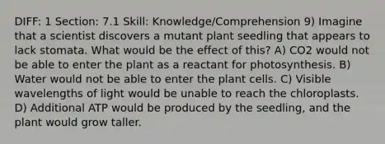 DIFF: 1 Section: 7.1 Skill: Knowledge/Comprehension 9) Imagine that a scientist discovers a mutant plant seedling that appears to lack stomata. What would be the effect of this? A) CO2 would not be able to enter the plant as a reactant for photosynthesis. B) Water would not be able to enter the plant cells. C) Visible wavelengths of light would be unable to reach the chloroplasts. D) Additional ATP would be produced by the seedling, and the plant would grow taller.