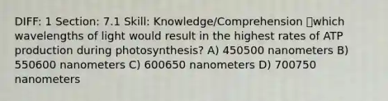 DIFF: 1 Section: 7.1 Skill: Knowledge/Comprehension which wavelengths of light would result in the highest rates of ATP production during photosynthesis? A) 450500 nanometers B) 550600 nanometers C) 600650 nanometers D) 700750 nanometers