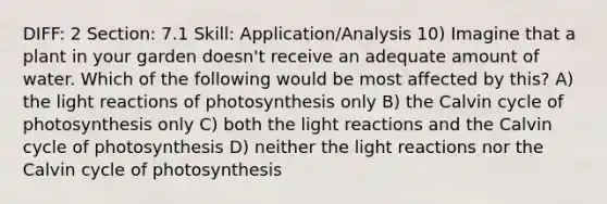 DIFF: 2 Section: 7.1 Skill: Application/Analysis 10) Imagine that a plant in your garden doesn't receive an adequate amount of water. Which of the following would be most affected by this? A) the light reactions of photosynthesis only B) the Calvin cycle of photosynthesis only C) both the light reactions and the Calvin cycle of photosynthesis D) neither the light reactions nor the Calvin cycle of photosynthesis