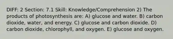 DIFF: 2 Section: 7.1 Skill: Knowledge/Comprehension 2) The products of photosynthesis are: A) glucose and water. B) carbon dioxide, water, and energy. C) glucose and carbon dioxide. D) carbon dioxide, chlorophyll, and oxygen. E) glucose and oxygen.