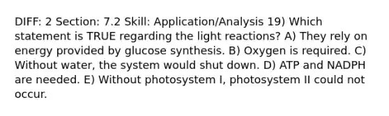 DIFF: 2 Section: 7.2 Skill: Application/Analysis 19) Which statement is TRUE regarding the light reactions? A) They rely on energy provided by glucose synthesis. B) Oxygen is required. C) Without water, the system would shut down. D) ATP and NADPH are needed. E) Without photosystem I, photosystem II could not occur.